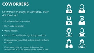 COWORKERS
Co-workers interrupt us constantly. Here
are some tips:
• Sit with your back to your door
• Don’t make eye contact
• Wear a headset
• Put up a “Do Not Disturb” sign during peak focus
• If personal, say you will talk to them about it at lunch
or coffee
• If they need help, say you are tied up in a time
sensitive task and can help them later - book a time
 