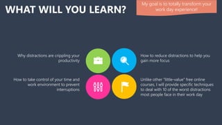 WHAT WILL YOU LEARN?
How to reduce distractions to help you
gain more focus
Why distractions are crippling your
productivity
Unlike other “little-value” free online
courses, I will provide specific techniques
to deal with 10 of the worst distractions
most people face in their work day
How to take control of your time and
work environment to prevent
interruptions
My goal is to totally transform your
work day experience!
 