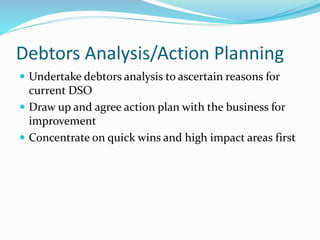 Debtors Analysis/Action Planning
 Undertake debtors analysis to ascertain reasons for
current DSO
 Draw up and agree action plan with the business for
improvement
 Concentrate on quick wins and high impact areas first
 