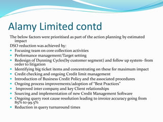 Alamy Limited contd
The below factors were prioritised as part of the action planning by estimated
impact
DSO reduction was achieved by:
 Focusing team on core collection activities
 Performance management/Target setting
 Redesign of Dunning Cycles(by customer segment) and follow up system- from
order to litigation
 Identifying big ticket items and concentrating on these for maximum impact
 Credit checking and ongoing Credit limit management
 Introduction of Business Credit Policy and the associated procedures
 Ongoing process improvements/adoption of “Best Practices”
 Improved inter company and key Client relationships
 Sourcing and implementation of new Credit Management Software
 Ongoing query root cause resolution leading to invoice accuracy going from
85% to 99.5%
 Reduction in query turnaround times
 