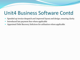 Unit4 Business Software Contd
 Speeded up invoice despatch and improved layout and design, ensuring clarity
 Introduced late payment fees where applicable
 Appointed Debt Recovery Solicitors for utilisation where applicable
 