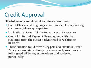 Credit Approval
The following should be taken into account here:
 Credit Checks and ongoing evaluation for all new/existing
customers(where appropriate)
 Utilization of Credit Limits to manage risk exposure
 Credit Limits and Payment Terms agreed with the
customer from the outset and adhered to within the
business
 These factors should form a key part of a Business Credit
Policy document- outlining processes and procedures in
full- signed off by key stakeholders and reviewed
periodically
 