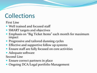 Collections
First Line
 Well trained and focused staff
 SMART targets and objectives
 Emphasis on “Big Ticket Items” each month for maximum
impact
 Progressive and tailored dunning cycles
 Effective and supportive follow up systems
 Ensure staff are fully focused on core activities
 Adequate software
Second Line
 Ensure correct partners in place
 Ongoing DCA/Legal portfolio Management
 
