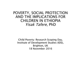 POVERTY, SOCIAL PROTECTION
AND THE IMPLICATIONS FOR
CHILDREN IN ETHIOPIA
Yisak Tafere, PhD
Child Poverty: Research Scoping Day,
Institute of Development Studies (IDS),
Brighton, UK
18 November 2016
 