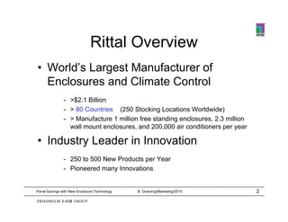 Rittal Overview
• World’s Largest Manufacturer of
  World s
  Enclosures and Climate Control
               - >$2.1 Billion
               - > 80 Countries (250 Stocking Locations Worldwide)
               - > Manufacture 1 million free standing enclosures, 2.3 million
                 wall mount enclosures, and 200 000 air conditioners per year
                    ll      t  l            d 200,000 i     diti

• Industry Leader in Innovation
               - 250 to 500 New Products per Year
               - Pioneered many Innovations


Panel Savings with New Enclosure Technology   B. Downing/Marketing/2010          2
 