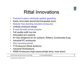 Rittal Innovations
•   Foamed-in-place robotically-applied gasketing
•   Easily removable doors/interchangeable doors
•   Modular free-standing industrial enclosures
•   Unibody enclosure design
•   E-coat dip-bath primer process
•   Full usable width bus bar
•   Articulated arm systems
                      y
•   R-134a refrigerant for a/c systems; RiNano; Condensate Evap.
•   Industrial PC enclosures
•   Zinc mounting p
                  g panels
•   IT Enclosures (Kiosk Systems)
•   Industrial Workstations
•   IP69K Enclosures (high pressure/high temp. hose down)
Panel Savings with New Enclosure Technology   B. Downing/Marketing/2010   3
 