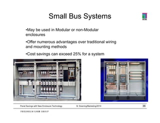 Small Bus Systems
     •May be used in Modular or non-Modular
     enclosures
     •Offer numerous advantages over traditional wiring
     and mounting methods
     •Cost savings can exceed 25% for a system




Panel Savings with New Enclosure Technology   B. Downing/Marketing/2010   36
 