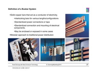 Definition of a Busbar System

 Solid copper bars that act as a conductor of electricity.
       •Interlocking bars for various lengths/configurations
       •Standardized power connections or taps
       •Standardized connection and mounting of electrical
       components.
       •May be enclosed or exposed in some cases
 Modular approach to traditional power distribution




    Panel Savings with New Enclosure Technology   B. Downing/Marketing/2010   37
 
