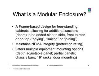 What is a Modular Enclosure?

• A Frame-based design for free-standing
  cabinets, allowing for additional sections
  (doors) to be added side to side, front to rear
  or on top (“baying”, “suiting” or “joining”).
• M i t i NEMA integrity (protection rating)
  Maintains         i t it ( t ti            ti )
• Offers multiple equipment mounting options
  (depth dj t bl
  (d th adjustable panel; partial panels;
                          l     ti l       l
  chassis bars; 19” racks; door mounting)

Panel Savings with New Enclosure Technology   B. Downing/Marketing/2010   4
 