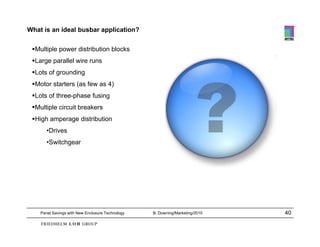 What is an ideal busbar application?

 Multiple power distribution blocks
 Large parallel wire runs
 Lots of grounding
 Motor starters (as few as 4)
 Lots of three-phase fusing
 Multiple circuit breakers
 High amperage distribution
       •Drives
       •Switchgear




    Panel Savings with New Enclosure Technology   B. Downing/Marketing/2010   40
 
