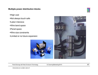 Multiple power distribution blocks

 High cost
 Not always touch safe
 Labor intensive
 Wire bend space
 Panel space
 Wire size constraints
 Limited or no future expansion




    Panel Savings with New Enclosure Technology   B. Downing/Marketing/2010   41
 