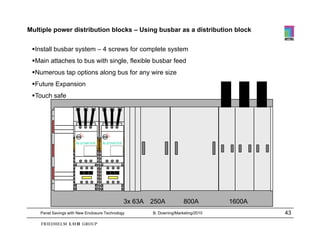 Multiple power distribution blocks – Using busbar as a distribution block

 Install busbar system – 4 screws for complete system
 Main attaches to bus with single, flexible busbar feed
 Numerous tap options along bus for any wire size
 Future Expansion
 Touch safe




                      Ri-STARTER   Ri-STARTER




                                                3x 63A   250A           800A         1600A
    Panel Savings with New Enclosure Technology          B. Downing/Marketing/2010           43
 
