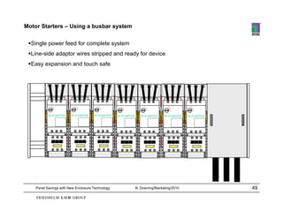 Motor Starters – Using a busbar system

 Single power feed for complete system
 Line-side adaptor wires stripped and ready for device
 Easy expansion and touch safe




           Ri-STARTER   Ri-STARTER   Ri-STARTER   Ri-STARTER      Ri-STARTER   Ri-STARTER   Ri-STARTER




    Panel Savings with New Enclosure Technology                B. Downing/Marketing/2010                 49
 