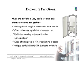 Benefits of Enclosure Functions
Enclosures
E l
   Over and beyond a very basic welded-box,
   modular enclosures provide:
    Much greater range of dimensions in H x W x D
    Comprehensive, quick-install accessories
    Multiple mounting options within the
       same platform
    Ease of wiring due to removable skins & doors
    Unique configurations with standard inventory



Panel Savings with New Enclosure Technology   B. Downing/Marketing/2010   8
 