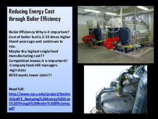 Reducing Energy Cost
through Boiler Efficiency
Boiler Efficiency Why is it important?
Cost of boiler fuel is 2.53 times higher
than4 years ago and continues to
rise.
Maybe the highest single feed
manufacturing cost??
Competition knows it is important!!
-Company feed mill managers
-Agri-stats
BOSS wants lower costs!!!
Read full:
http://www.ncsu.edu/project/feedm
ill/pdf/E_Reducing%20Energy%20Cos
t%20Through%20Boiler%20Efficiency.
pdf
 