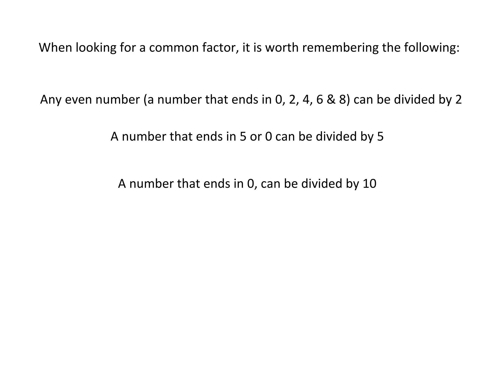 When looking for a common factor, it is worth remembering the following:

Any even number (a number that ends in 0, 2, 4, 6 & 8) can be divided by 2
A number that ends in 5 or 0 can be divided by 5
A number that ends in 0, can be divided by 10

 