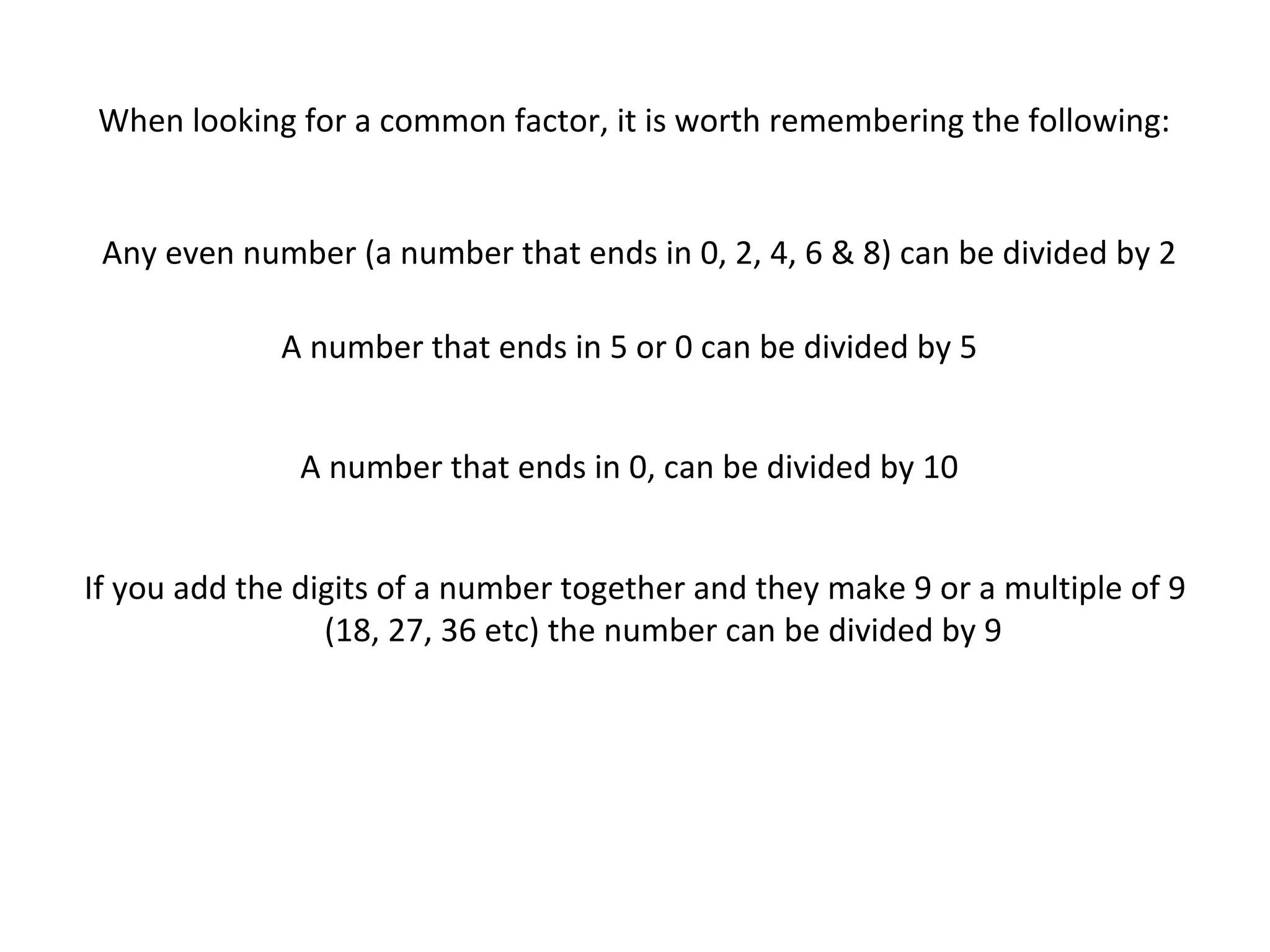 When looking for a common factor, it is worth remembering the following:

Any even number (a number that ends in 0, 2, 4, 6 & 8) can be divided by 2
A number that ends in 5 or 0 can be divided by 5
A number that ends in 0, can be divided by 10
If you add the digits of a number together and they make 9 or a multiple of 9
(18, 27, 36 etc) the number can be divided by 9

 
