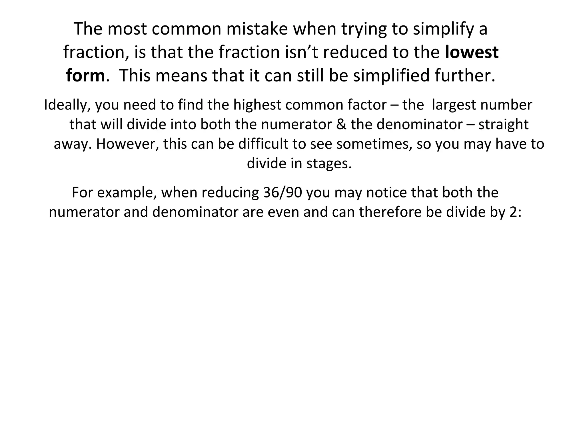 The most common mistake when trying to simplify a
fraction, is that the fraction isn’t reduced to the lowest
form. This means that it can still be simplified further.
Ideally, you need to find the highest common factor – the largest number
that will divide into both the numerator & the denominator – straight
away. However, this can be difficult to see sometimes, so you may have to
divide in stages.
For example, when reducing 36/90 you may notice that both the
numerator and denominator are even and can therefore be divide by 2:

 