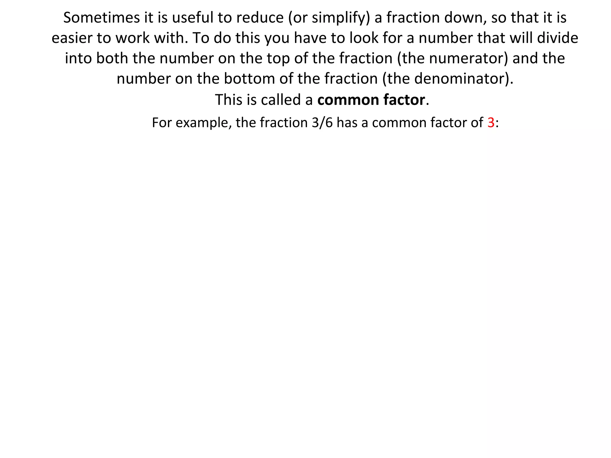 Sometimes it is useful to reduce (or simplify) a fraction down, so that it is
easier to work with. To do this you have to look for a number that will divide
into both the number on the top of the fraction (the numerator) and the
number on the bottom of the fraction (the denominator).
This is called a common factor.
For example, the fraction 3/6 has a common factor of 3:

 