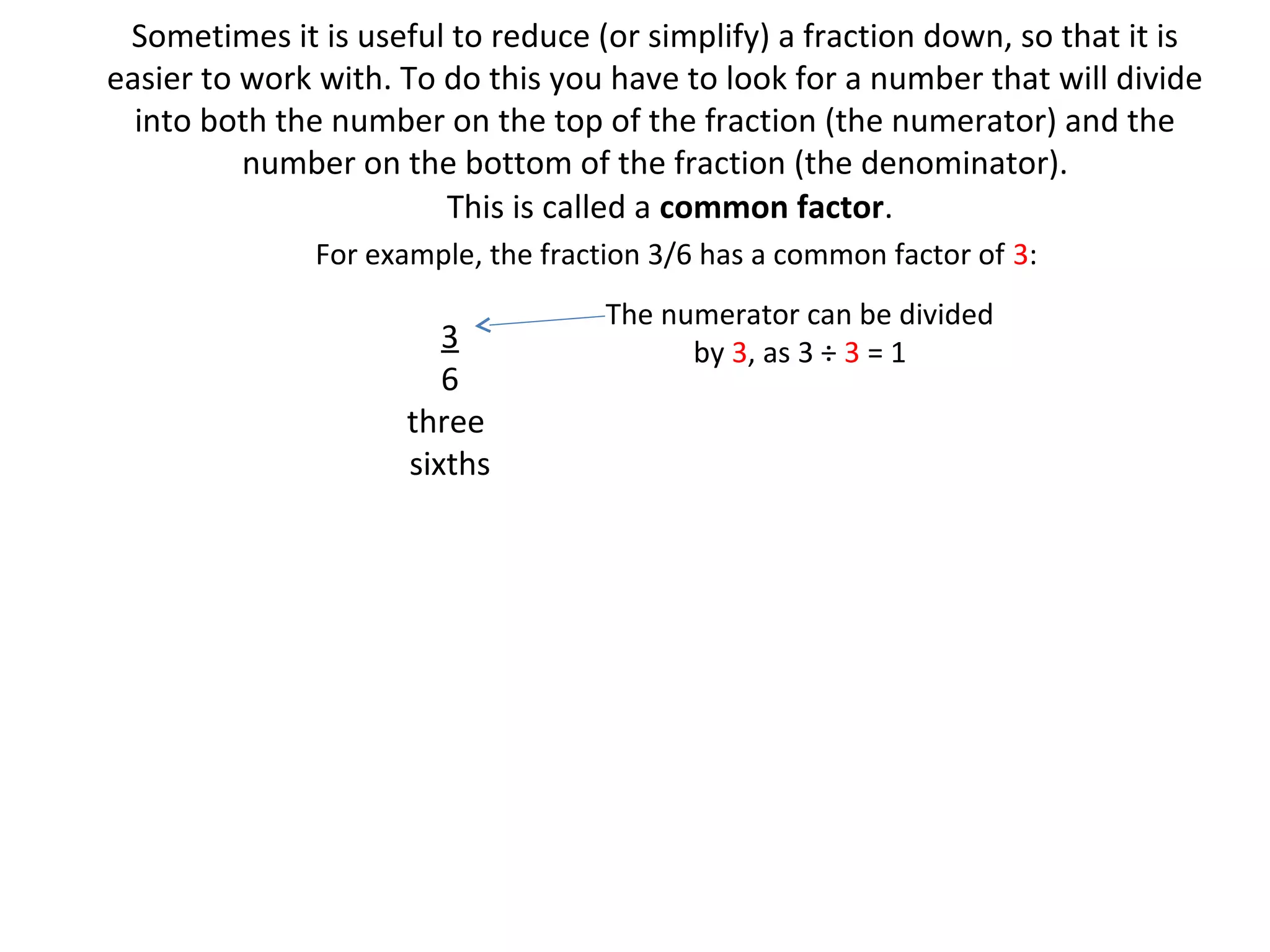 Sometimes it is useful to reduce (or simplify) a fraction down, so that it is
easier to work with. To do this you have to look for a number that will divide
into both the number on the top of the fraction (the numerator) and the
number on the bottom of the fraction (the denominator).
This is called a common factor.
For example, the fraction 3/6 has a common factor of 3:

3
6
three
sixths

The numerator can be divided
by 3, as 3 ÷ 3 = 1

 