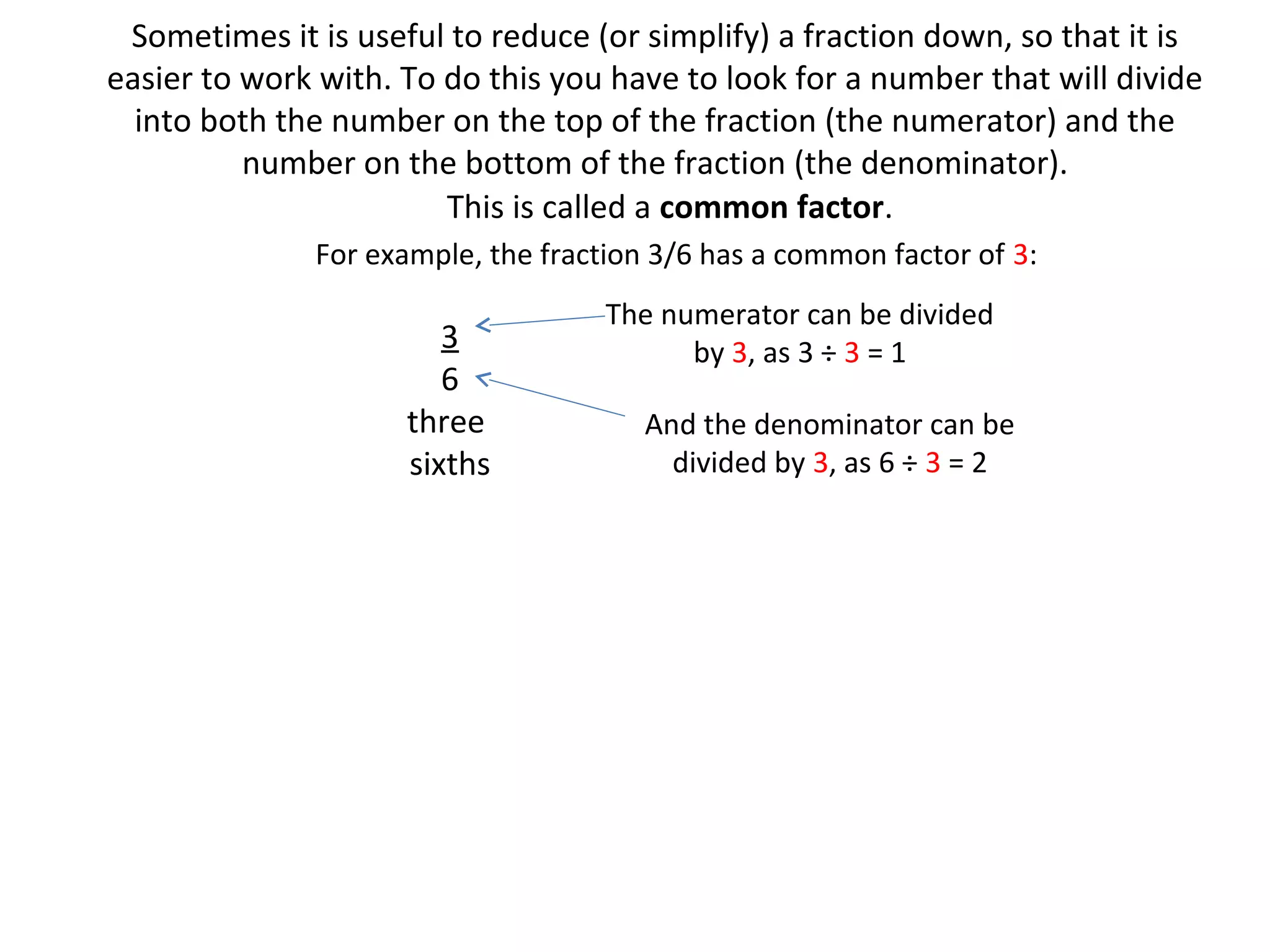 Sometimes it is useful to reduce (or simplify) a fraction down, so that it is
easier to work with. To do this you have to look for a number that will divide
into both the number on the top of the fraction (the numerator) and the
number on the bottom of the fraction (the denominator).
This is called a common factor.
For example, the fraction 3/6 has a common factor of 3:

3
6
three
sixths

The numerator can be divided
by 3, as 3 ÷ 3 = 1
And the denominator can be
divided by 3, as 6 ÷ 3 = 2

 