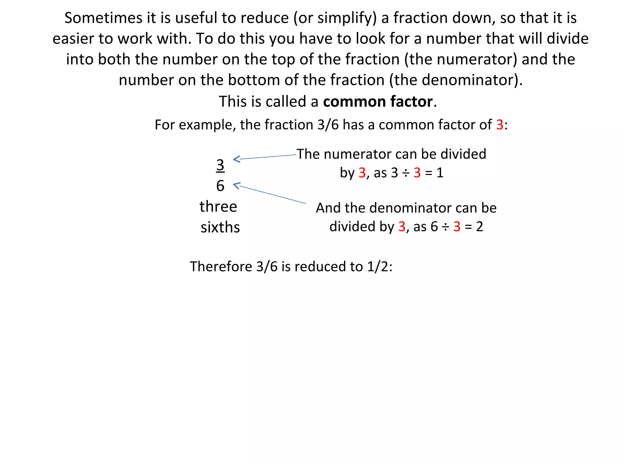 Sometimes it is useful to reduce (or simplify) a fraction down, so that it is
easier to work with. To do this you have to look for a number that will divide
into both the number on the top of the fraction (the numerator) and the
number on the bottom of the fraction (the denominator).
This is called a common factor.
For example, the fraction 3/6 has a common factor of 3:

3
6
three
sixths

The numerator can be divided
by 3, as 3 ÷ 3 = 1
And the denominator can be
divided by 3, as 6 ÷ 3 = 2

Therefore 3/6 is reduced to 1/2:

 