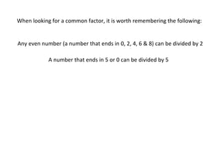 When looking for a common factor, it is worth remembering the following:

Any even number (a number that ends in 0, 2, 4, 6 & 8) can be divided by 2
A number that ends in 5 or 0 can be divided by 5

 