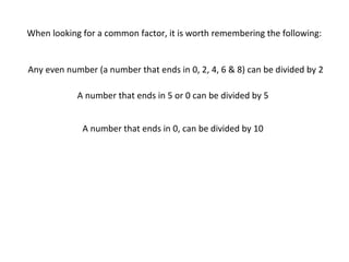 When looking for a common factor, it is worth remembering the following:

Any even number (a number that ends in 0, 2, 4, 6 & 8) can be divided by 2
A number that ends in 5 or 0 can be divided by 5
A number that ends in 0, can be divided by 10

 