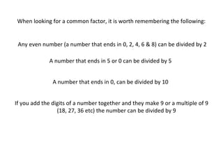 When looking for a common factor, it is worth remembering the following:

Any even number (a number that ends in 0, 2, 4, 6 & 8) can be divided by 2
A number that ends in 5 or 0 can be divided by 5
A number that ends in 0, can be divided by 10
If you add the digits of a number together and they make 9 or a multiple of 9
(18, 27, 36 etc) the number can be divided by 9

 