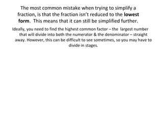 The most common mistake when trying to simplify a
fraction, is that the fraction isn’t reduced to the lowest
form. This means that it can still be simplified further.
Ideally, you need to find the highest common factor – the largest number
that will divide into both the numerator & the denominator – straight
away. However, this can be difficult to see sometimes, so you may have to
divide in stages.

 