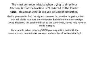 The most common mistake when trying to simplify a
fraction, is that the fraction isn’t reduced to the lowest
form. This means that it can still be simplified further.
Ideally, you need to find the highest common factor – the largest number
that will divide into both the numerator & the denominator – straight
away. However, this can be difficult to see sometimes, so you may have to
divide in stages.
For example, when reducing 36/90 you may notice that both the
numerator and denominator are even and can therefore be divide by 2:

 
