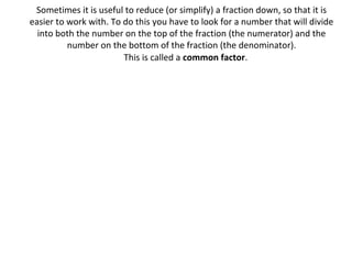 Sometimes it is useful to reduce (or simplify) a fraction down, so that it is
easier to work with. To do this you have to look for a number that will divide
into both the number on the top of the fraction (the numerator) and the
number on the bottom of the fraction (the denominator).
This is called a common factor.

 