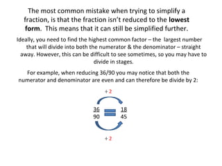 The most common mistake when trying to simplify a
fraction, is that the fraction isn’t reduced to the lowest
form. This means that it can still be simplified further.
Ideally, you need to find the highest common factor – the largest number
that will divide into both the numerator & the denominator – straight
away. However, this can be difficult to see sometimes, so you may have to
divide in stages.
For example, when reducing 36/90 you may notice that both the
numerator and denominator are even and can therefore be divide by 2:
÷2

36
90

18
45
÷2

 