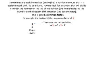 Sometimes it is useful to reduce (or simplify) a fraction down, so that it is
easier to work with. To do this you have to look for a number that will divide
into both the number on the top of the fraction (the numerator) and the
number on the bottom of the fraction (the denominator).
This is called a common factor.
For example, the fraction 3/6 has a common factor of 3:

3
6
three
sixths

The numerator can be divided
by 3, as 3 ÷ 3 = 1

 