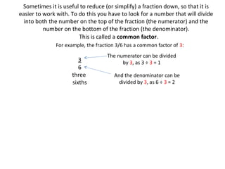Sometimes it is useful to reduce (or simplify) a fraction down, so that it is
easier to work with. To do this you have to look for a number that will divide
into both the number on the top of the fraction (the numerator) and the
number on the bottom of the fraction (the denominator).
This is called a common factor.
For example, the fraction 3/6 has a common factor of 3:

3
6
three
sixths

The numerator can be divided
by 3, as 3 ÷ 3 = 1
And the denominator can be
divided by 3, as 6 ÷ 3 = 2

 