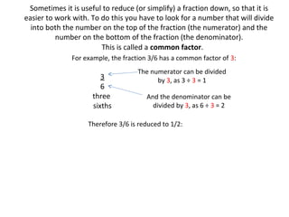 Sometimes it is useful to reduce (or simplify) a fraction down, so that it is
easier to work with. To do this you have to look for a number that will divide
into both the number on the top of the fraction (the numerator) and the
number on the bottom of the fraction (the denominator).
This is called a common factor.
For example, the fraction 3/6 has a common factor of 3:

3
6
three
sixths

The numerator can be divided
by 3, as 3 ÷ 3 = 1
And the denominator can be
divided by 3, as 6 ÷ 3 = 2

Therefore 3/6 is reduced to 1/2:

 