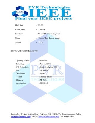 Head office: 3nd floor, Krishna Reddy Buildings, OPP: ICICI ATM, Ramalingapuram, Nellore
www.pvrtechnology.com, E-Mail: pvrieeeprojects@gmail.com, Ph: 81432 71457
Hard Disk - 20 GB
Floppy Drive - 1.44 MB
Key Board - Standard Windows Keyboard
Mouse - Two or Three Button Mouse
Monitor - SVGA
SOFTWARE REQUIREMENTS:
Operating System : Windows
Technology : Java and J2EE
Web Technologies : Html, JavaScript, CSS
IDE : My Eclipse
Web Server : Tomcat
Tool kit : Android Phone
Database : My SQL
Java Version : J2SDK1.5
 