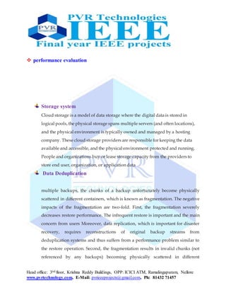 Head office: 3nd floor, Krishna Reddy Buildings, OPP: ICICI ATM, Ramalingapuram, Nellore
www.pvrtechnology.com, E-Mail: pvrieeeprojects@gmail.com, Ph: 81432 71457
 performance evaluation
Storage system
Cloud storage is a model of data storage where the digital data is stored in
logical pools, the physical storage spans multiple servers (and often locations),
and the physical environment is typically owned and managed by a hosting
company. These cloud storage providers are responsible for keeping the data
available and accessible, and the physical environment protected and running.
People and organizations buy or lease storage capacity from the providers to
store end user, organization, or application data
Data Deduplication
multiple backups, the chunks of a backup unfortunately become physically
scattered in different containers, which is known as fragmentation. The negative
impacts of the fragmentation are two-fold. First, the fragmentation severely
decreases restore performance. The infrequent restore is important and the main
concern from users Moreover, data replication, which is important for disaster
recovery, requires reconstructions of original backup streams from
deduplication systems and thus suffers from a performance problem similar to
the restore operation. Second, the fragmentation results in invalid chunks (not
referenced by any backups) becoming physically scattered in different
 