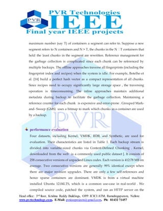 Head office: 3nd floor, Krishna Reddy Buildings, OPP: ICICI ATM, Ramalingapuram, Nellore
www.pvrtechnology.com, E-Mail: pvrieeeprojects@gmail.com, Ph: 81432 71457
maximum number (say T) of containers a segment can refer to. Suppose a new
segment refers to N containers and N > T, the chunks in the N �T containers that
hold the least chunks in the segment are rewritten. Reference management for
the garbage collection is complicated since each chunk can be referenced by
multiple backups. The offline approaches traverse all fingerprints (including the
fingerprint index and recipes) when the system is idle. For example, Botelho et
al. [14] build a perfect hash vector as a compact representation of all chunks.
Since recipes need to occupy significantly large storage space , the traversing
operation is timeconsuming. The inline approaches maintain additional
metadata during backup to facilitate the garbage collection. Maintaining a
reference counter for each chunk is expensive and error-prone . Grouped Mark-
and- Sweep (GMS) uses a bitmap to mark which chunks in a container are used
by a backup.
performance evaluation
Four datasets, including Kernel, VMDK, RDB, and Synthetic, are used for
evaluation. Their characteristics are listed in Table 1. Each backup stream is
divided into variable-sized chunks via Content-Defined Chunking . Kernel,
downloaded from the web is a commonly used public dataset [. It consists of
258 consecutive versions of unpacked Linux codes. Each version is 412:78 MB on
average. Two consecutive versions are generally 99% identical except when
there are major revision upgrades. There are only a few self-references and
hence sparse containers are dominant. VMDK is from a virtual machine
installed Ubuntu 12.04LTS, which is a common use-case in real-world . We
compiled source code, patched the system, and ran an HTTP server on the
 