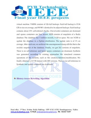 Head office: 3nd floor, Krishna Reddy Buildings, OPP: ICICI ATM, Ramalingapuram, Nellore
www.pvrtechnology.com, E-Mail: pvrieeeprojects@gmail.com, Ph: 81432 71457
virtual machine. VMDK consists of 126 full backups. Each full backup is 15:36
GB in size on average, and 90-98% identical to its adjacent backups. Each backup
contains about 15% self-referred chunks. Out-of-order containers are dominant
and sparse containers are less severe. RDB consists of snapshots of a Redis
database The database has 5 million records, 5 GB in space. We ran YCSB to
update the database in a Zipfian distribution. The update ratio is of 1% on
average. After each run, we archived the uncompressed dump.rdb file that is the
on-disk snapshot of the database. Finally, we got 212 versions of snapshots.
There is no self-reference and hence sparse containers are dominant. Synthetic
was generated according to existing approaches We simulated common
operations of file systems, such as file creation/deletion/modification. We
finally obtained a 4:5 TB dataset with 400 versions. There is no self-reference in
Synthetic and sparse containers are dominant.
History-Aware Rewriting Algorithm
 