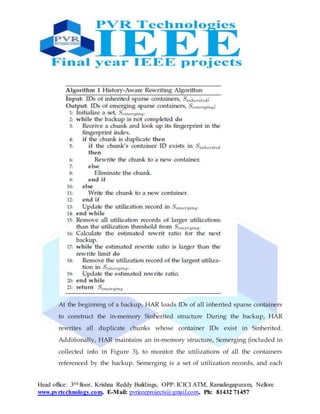 Head office: 3nd floor, Krishna Reddy Buildings, OPP: ICICI ATM, Ramalingapuram, Nellore
www.pvrtechnology.com, E-Mail: pvrieeeprojects@gmail.com, Ph: 81432 71457
At the beginning of a backup, HAR loads IDs of all inherited sparse containers
to construct the in-memory Sinherited structure During the backup, HAR
rewrites all duplicate chunks whose container IDs exist in Sinherited.
Additionally, HAR maintains an in-memory structure, Semerging (included in
collected info in Figure 3), to monitor the utilizations of all the containers
referenced by the backup. Semerging is a set of utilization records, and each
 