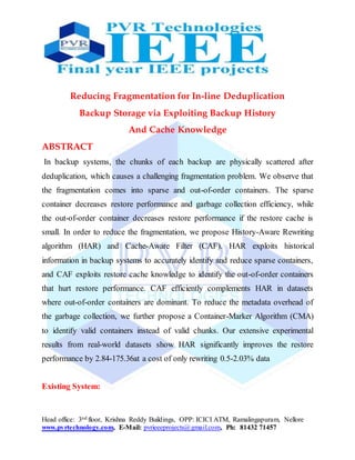 Head office: 3nd floor, Krishna Reddy Buildings, OPP: ICICI ATM, Ramalingapuram, Nellore
www.pvrtechnology.com, E-Mail: pvrieeeprojects@gmail.com, Ph: 81432 71457
Reducing Fragmentation for In-line Deduplication
Backup Storage via Exploiting Backup History
And Cache Knowledge
ABSTRACT
In backup systems, the chunks of each backup are physically scattered after
deduplication, which causes a challenging fragmentation problem. We observe that
the fragmentation comes into sparse and out-of-order containers. The sparse
container decreases restore performance and garbage collection efficiency, while
the out-of-order container decreases restore performance if the restore cache is
small. In order to reduce the fragmentation, we propose History-Aware Rewriting
algorithm (HAR) and Cache-Aware Filter (CAF). HAR exploits historical
information in backup systems to accurately identify and reduce sparse containers,
and CAF exploits restore cache knowledge to identify the out-of-order containers
that hurt restore performance. CAF efficiently complements HAR in datasets
where out-of-order containers are dominant. To reduce the metadata overhead of
the garbage collection, we further propose a Container-Marker Algorithm (CMA)
to identify valid containers instead of valid chunks. Our extensive experimental
results from real-world datasets show HAR significantly improves the restore
performance by 2.84-175.36at a cost of only rewriting 0.5-2.03% data
Existing System:
 