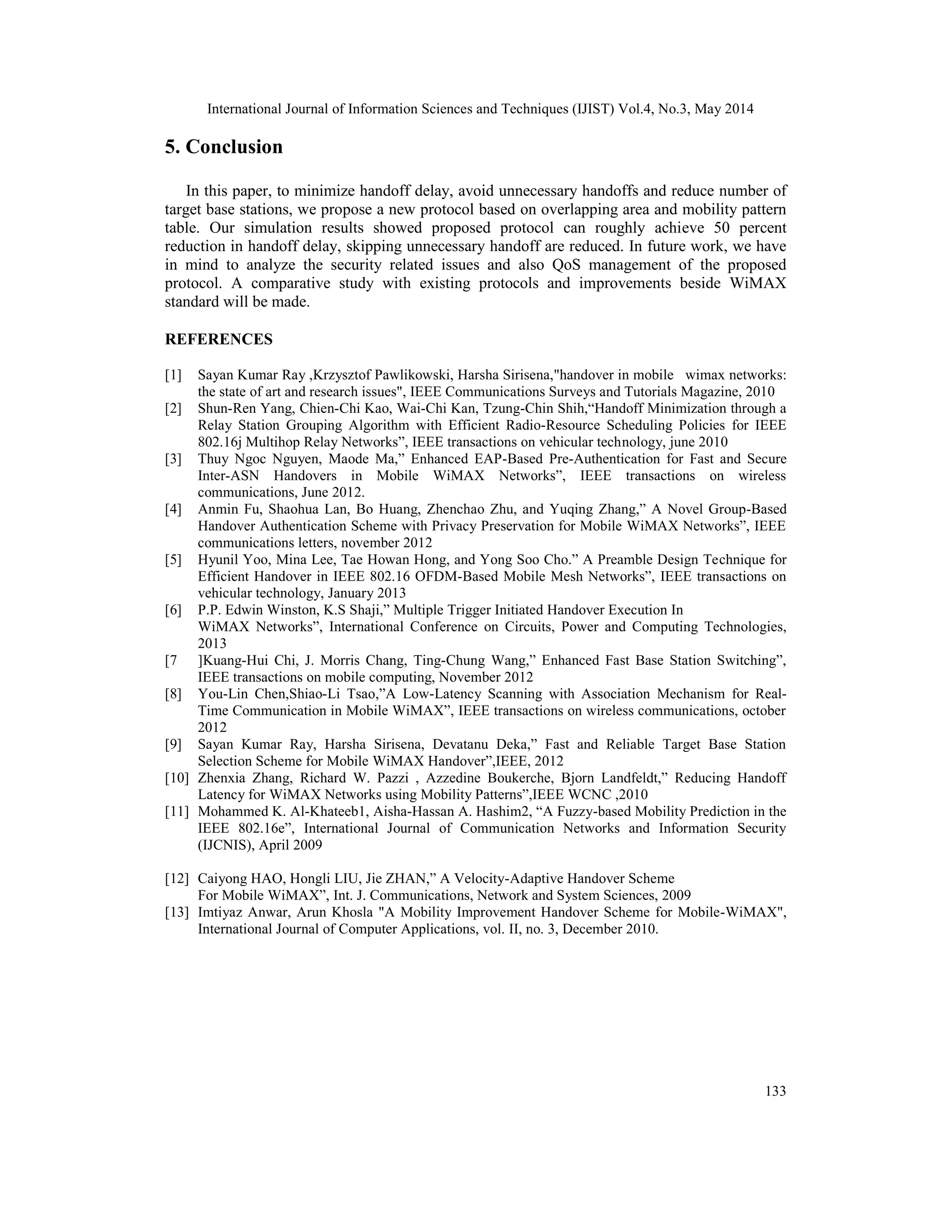 International Journal of Information Sciences and Techniques (IJIST) Vol.4, No.3, May 2014
133
5. Conclusion
In this paper, to minimize handoff delay, avoid unnecessary handoffs and reduce number of
target base stations, we propose a new protocol based on overlapping area and mobility pattern
table. Our simulation results showed proposed protocol can roughly achieve 50 percent
reduction in handoff delay, skipping unnecessary handoff are reduced. In future work, we have
in mind to analyze the security related issues and also QoS management of the proposed
protocol. A comparative study with existing protocols and improvements beside WiMAX
standard will be made.
REFERENCES
[1] Sayan Kumar Ray ,Krzysztof Pawlikowski, Harsha Sirisena,"handover in mobile wimax networks:
the state of art and research issues", IEEE Communications Surveys and Tutorials Magazine, 2010
[2] Shun-Ren Yang, Chien-Chi Kao, Wai-Chi Kan, Tzung-Chin Shih,“Handoff Minimization through a
Relay Station Grouping Algorithm with Efficient Radio-Resource Scheduling Policies for IEEE
802.16j Multihop Relay Networks”, IEEE transactions on vehicular technology, june 2010
[3] Thuy Ngoc Nguyen, Maode Ma,” Enhanced EAP-Based Pre-Authentication for Fast and Secure
Inter-ASN Handovers in Mobile WiMAX Networks”, IEEE transactions on wireless
communications, June 2012.
[4] Anmin Fu, Shaohua Lan, Bo Huang, Zhenchao Zhu, and Yuqing Zhang,” A Novel Group-Based
Handover Authentication Scheme with Privacy Preservation for Mobile WiMAX Networks”, IEEE
communications letters, november 2012
[5] Hyunil Yoo, Mina Lee, Tae Howan Hong, and Yong Soo Cho.” A Preamble Design Technique for
Efficient Handover in IEEE 802.16 OFDM-Based Mobile Mesh Networks”, IEEE transactions on
vehicular technology, January 2013
[6] P.P. Edwin Winston, K.S Shaji,” Multiple Trigger Initiated Handover Execution In
WiMAX Networks”, International Conference on Circuits, Power and Computing Technologies,
2013
[7 ]Kuang-Hui Chi, J. Morris Chang, Ting-Chung Wang,” Enhanced Fast Base Station Switching”,
IEEE transactions on mobile computing, November 2012
[8] You-Lin Chen,Shiao-Li Tsao,”A Low-Latency Scanning with Association Mechanism for Real-
Time Communication in Mobile WiMAX”, IEEE transactions on wireless communications, october
2012
[9] Sayan Kumar Ray, Harsha Sirisena, Devatanu Deka,” Fast and Reliable Target Base Station
Selection Scheme for Mobile WiMAX Handover”,IEEE, 2012
[10] Zhenxia Zhang, Richard W. Pazzi , Azzedine Boukerche, Bjorn Landfeldt,” Reducing Handoff
Latency for WiMAX Networks using Mobility Patterns”,IEEE WCNC ,2010
[11] Mohammed K. Al-Khateeb1, Aisha-Hassan A. Hashim2, “A Fuzzy-based Mobility Prediction in the
IEEE 802.16e”, International Journal of Communication Networks and Information Security
(IJCNIS), April 2009
[12] Caiyong HAO, Hongli LIU, Jie ZHAN,” A Velocity-Adaptive Handover Scheme
For Mobile WiMAX”, Int. J. Communications, Network and System Sciences, 2009
[13] Imtiyaz Anwar, Arun Khosla "A Mobility Improvement Handover Scheme for Mobile-WiMAX",
International Journal of Computer Applications, vol. II, no. 3, December 2010.
 