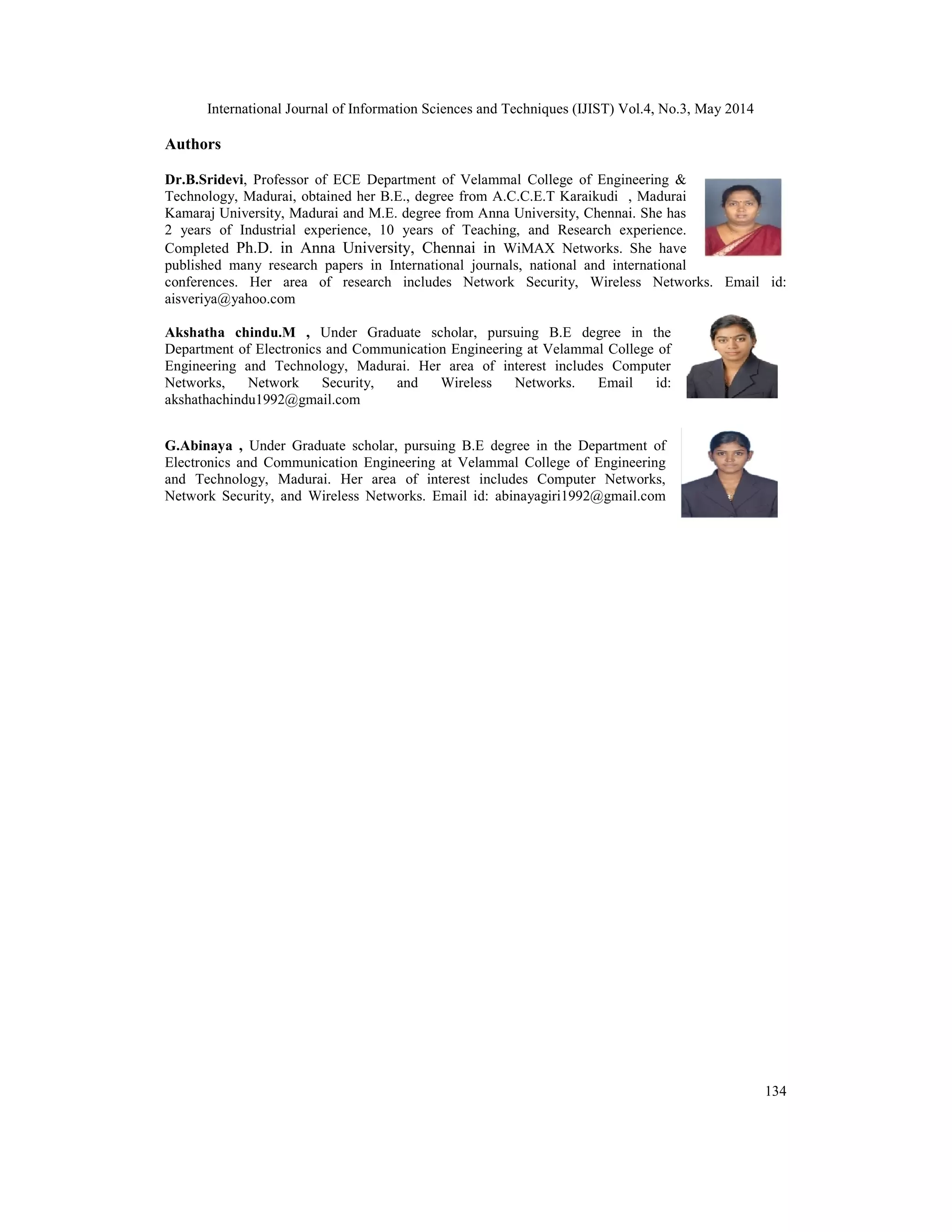 International Journal of Information Sciences and Techniques (IJIST) Vol.4, No.3, May 2014
134
Authors
Dr.B.Sridevi, Professor of ECE Department of Velammal College of Engineering &
Technology, Madurai, obtained her B.E., degree from A.C.C.E.T Karaikudi , Madurai
Kamaraj University, Madurai and M.E. degree from Anna University, Chennai. She has
2 years of Industrial experience, 10 years of Teaching, and Research experience.
Completed Ph.D. in Anna University, Chennai in WiMAX Networks. She have
published many research papers in International journals, national and international
conferences. Her area of research includes Network Security, Wireless Networks. Email id:
aisveriya@yahoo.com
Akshatha chindu.M , Under Graduate scholar, pursuing B.E degree in the
Department of Electronics and Communication Engineering at Velammal College of
Engineering and Technology, Madurai. Her area of interest includes Computer
Networks, Network Security, and Wireless Networks. Email id:
akshathachindu1992@gmail.com
G.Abinaya , Under Graduate scholar, pursuing B.E degree in the Department of
Electronics and Communication Engineering at Velammal College of Engineering
and Technology, Madurai. Her area of interest includes Computer Networks,
Network Security, and Wireless Networks. Email id: abinayagiri1992@gmail.com
 
