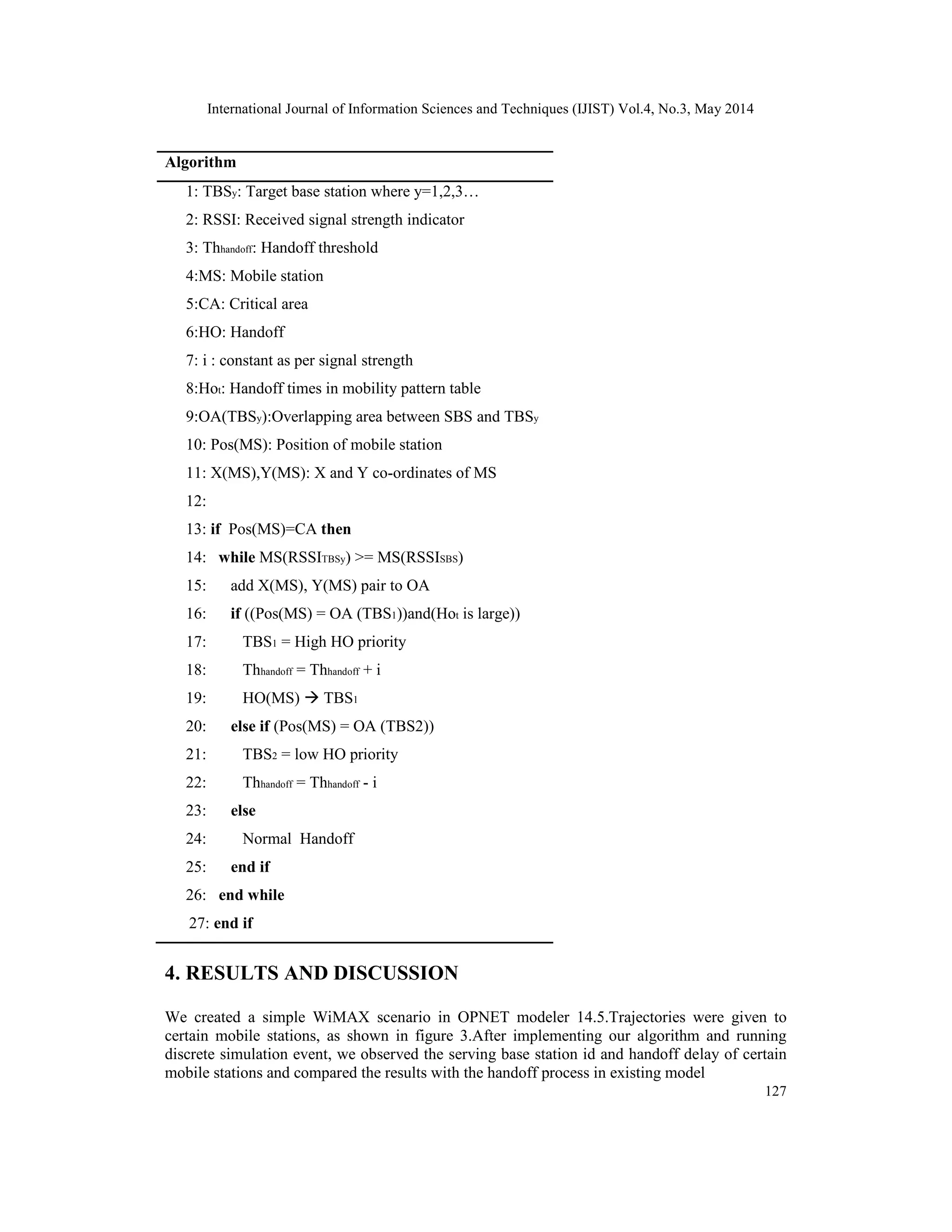 International Journal of Information Sciences and Techniques (IJIST) Vol.4, No.3, May 2014
127
Algorithm
1: TBSy: Target base station where y=1,2,3…
2: RSSI: Received signal strength indicator
3: Thhandoff: Handoff threshold
4:MS: Mobile station
5:CA: Critical area
6:HO: Handoff
7: i : constant as per signal strength
8:Hot: Handoff times in mobility pattern table
9:OA(TBSy):Overlapping area between SBS and TBSy
10: Pos(MS): Position of mobile station
11: X(MS),Y(MS): X and Y co-ordinates of MS
12:
13: if Pos(MS)=CA then
14: while MS(RSSITBSy) >= MS(RSSISBS)
15: add X(MS), Y(MS) pair to OA
16: if ((Pos(MS) = OA (TBS1))and(Hot is large))
17: TBS1 = High HO priority
18: Thhandoff = Thhandoff + i
19: HO(MS)  TBS1
20: else if (Pos(MS) = OA (TBS2))
21: TBS2 = low HO priority
22: Thhandoff = Thhandoff - i
23: else
24: Normal Handoff
25: end if
26: end while
27: end if
4. RESULTS AND DISCUSSION
We created a simple WiMAX scenario in OPNET modeler 14.5.Trajectories were given to
certain mobile stations, as shown in figure 3.After implementing our algorithm and running
discrete simulation event, we observed the serving base station id and handoff delay of certain
mobile stations and compared the results with the handoff process in existing model
 