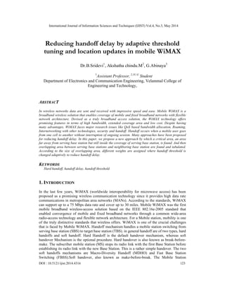 International Journal of Information Sciences and Techniques (IJIST) Vol.4, No.3, May 2014
DOI : 10.5121/ijist.2014.4316 123
Reducing handoff delay by adaptive threshold
tuning and location updates in mobile WiMAX
Dr.B.Sridevi1
, Akshatha chindu.M2
, G.Abinaya3
1
Assistant Professor, 2,3U.G
Student
Department of Electronics and Communication Engineering, Velammal College of
Engineering and Technology,
ABSTRACT
In wireless networks data are sent and received with impressive speed and ease. Mobile WiMAX is a
broadband wireless solution that enables coverage of mobile and fixed broadband networks with flexible
network architecture. Devised as a truly broadband access solution, the WiMAX technology offers
promising features in terms of high bandwidth, extended coverage area and low cost. Despite having
many advantages, WiMAX faces major research issues like QoS based bandwidth allocation, Roaming,
Internetworking with other technologies, security and handoff. Handoff occurs when a mobile user goes
from one cell to another without interruption of ongoing session. Many approaches have been proposed
for reducing handoff delay. In this paper, we propose a new approach by which a critical area, an area
far away from serving base station but still inside the coverage of serving base station, is found. And then
overlapping area between serving base stations and neighboring base station are found and tabulated.
According to the size of overlapping area, different weights are assigned where handoff threshold is
changed adaptively to reduce handoff delay.
KEYWORDS
Hard handoff, handoff delay, handoff threshold
1. INTRODUCTION
In the last few years, WiMAX (worldwide interoperability for microwave access) has been
proposed as a promising wireless communication technology since it provides high data rate
communications in metropolitan area networks (MANs). According to the standards, WiMAX
can support up to a 75 Mbps data rate and cover up to 30 miles. Mobile WiMAX was the first
mobile broadband wireless-access solution based on the IEEE 802.16e-2005 standard that
enabled convergence of mobile and fixed broadband networks through a common wide-area
radio-access technology and flexible network architecture. For a Mobile station, mobility is one
of the truly distinctive standards that wireless offers. WiMAX is one of the crucial challenges
that is faced by Mobile WiMAX. Handoff mechanism handles a mobile station switching from
serving base station (SBS) to target base station (TBS). in general handoff are of two types, hard
handoffs and soft handoff. Hard Handoff is the default handover mechanism, whereas soft
handover Mechanism is the optional procedure. Hard handover is also known as break-before-
make. The subscriber mobile station (MS) stops its radio link with the first Base Station before
establishing its radio link with the new Base Station. This is a rather simple handover. The two
soft handoffs mechanisms are Macro-Diversity Handoff (MDHO) and Fast Base Station
Switching (FBSS).Soft handover, also known as make-before-break. The Mobile Station
 