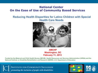 National Center
      On the Ease of Use of Community Based Services

          Reducing Health Disparities for Latino Children with Special
                             Health Care Needs




                                                       AMCHP
                                                   Washington, DC
                                                  February 11, 2013
Funded by the Maternal and Child Health Bureau (MCHB), Health Resources and Services Administration (HRSA) and the
National Institute on Disability Rehabilitation and Research (NIDRR), U.S. Department of Education
 