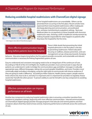 A ChannelCare Program for Improved Performance
                                  TM




    Reducing avoidable hospital readmissions with ChannelCare digital signage
                                                       Some hospital readmissions are unavoidable. Others can be
                                                       prevented from occurring in the first place. Recent articles have
                                                       expressed that many hospital readmissions reflect inadequate
                                                       discharge planning and communication, uncoordinated
                                                       care, and poor transitioning to outpatient settings. Next year
                                                       Medicare plans to cut payments to those hospitals with excessive
                                                       readmission rates, showing a shift in healthcare reimbursement by
                                                       making hospitals responsible for what happens to patients after
                                                       they leave the hospital for the first time.
    Click image to view video of ChannelCare program


                                                             There is little doubt that preventing the initial
       More effective communication begins                   hospital admission in the first place is the key
                                                             to preventing readmission. Patient education
       long before patients leave the hospital focusing on wellness, disease prevention, and care
                                                             management can go a long way towards changing
    behavior. Education begins long before the first patient-provider encounter, and sustainable and relevant
    communication is necessary for linking fragmented systems of care.

    Easy-to-understand and consistent messaging needs to be an integral part of the continuum of care.
    According to Title IV of the US Civil Rights Act, healthcare providers must communicate in ways that all
    patients can understand in order to bridge the communications gap and deliver messages in culturally
    appropriate ways, different languages, taking into account peoples’ disabilities, and more. Providers must
    continually adapt and adjust messaging, using the right tools to communicate with diverse audiences if
    they are going to make a difference. According to Helen Osborne, Health Literacy expert, people need to
    know what to do, how to do it, and why it is important and it is important for providers to regularly choose
    words that “benefit the other person.” A person’s ability to care for himself is one key component to avoiding
    hospital readmission.



       Effective communication can improve
       performance on all levels

    Another key component to reducing hospital readmission rates is ensuring a smoother transition from
    inpatient to outpatient settings, beginning with more effective communication. Internal communications
    via ChannelCare digital signage provide message programs that educate and remind patients and their
    caregivers about what they need to know and do, improving performance at all levels across the continuum
    of care.



1                                                                                                800.800.1090 • vericom.net
 