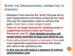 SHAPE THE ORGANIZATIONAL CAPABILITIES TO
STRATEGY
Managers must examine the ‘what’ (the goal set by
each organizational unit) before analyzing the ‘how’
(the way the organization seeks to achieve that
goal). (must have a clear image of goal)
 There is no magic formula for spotting waste in
supporting functions (such as Finance,
Personnel, and IT). Only detailed scrutiny will
reveal which activities to keep and which to cut.
 Cost-cutting should sharpen a business’s focus and
must regenerate supporting functions that clearly
add value to the operating units.
 In this way we will reduce a segment of indirect
administration cost


 