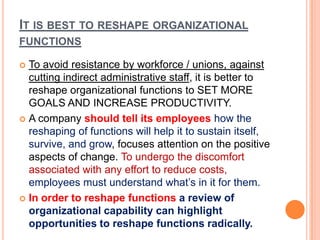 IT IS BEST TO RESHAPE ORGANIZATIONAL
FUNCTIONS
To avoid resistance by workforce / unions, against
cutting indirect administrative staff, it is better to
reshape organizational functions to SET MORE
GOALS AND INCREASE PRODUCTIVITY.
 A company should tell its employees how the
reshaping of functions will help it to sustain itself,
survive, and grow, focuses attention on the positive
aspects of change. To undergo the discomfort
associated with any effort to reduce costs,
employees must understand what’s in it for them.
 In order to reshape functions a review of
organizational capability can highlight
opportunities to reshape functions radically.


 